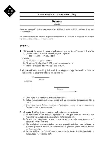 UIB M Prova daccés a la Universitat 2011 Química Model 3 Contesta una opció de les dues proposades Utilitza la taula peridica adjunta Pots usar la calculadora La puntuació mxima de cada pregunta est indicada a linici de la pregunta La nota de lexamen és la suma de les puntuacions OPCIÓ A 1 25 punts En tractar 5 grams de galena amb cid sulfúric sobtenen 410 cm3 de H2S mesurats en condicions normals segons lequació PbS  H2SO4  PbSO4  H2S Calcula a La riquesa de la galena en PbS b El volum dcid su…