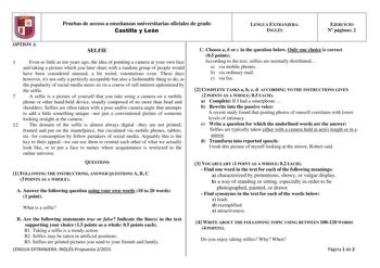 6 Pruebas de acceso a enseñanzas universitarias oficiales de grado Castilla y León LENGUA EXTRANJERA INGLÉS EJERCICIO N páginas 2 OPTION A SELFIE 1 Even as little as ten years ago the idea of pointing a camera at your own face and taking a picture which you later share with a random group of people would have been considered unusual a bit weird ostentatious even These days however its not only a perfectly acceptable but also a fashionable thing to do as the popularity of social media steers us …