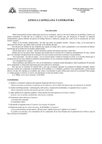 UNIVERSIDAD DE OVIEDO Vicerrectorado de Estudiantes y Movilidad Área de Orientación Universitaria Pruebas de Aptitud para el Acceso a la Universidad 2002 LOGSE LENGUA CASTELLANA Y LITERATURA OPCIÓN 1 Una aberración Bush incrementará el gasto militar para reactivar la economía decía el otro día el titular de un periódico Llamé a un amigo economista le pedí que me lo explicara y me lo explicó de manera que por desgracia lo entendí La industria armamentística genera millones de puestos de trabajo …