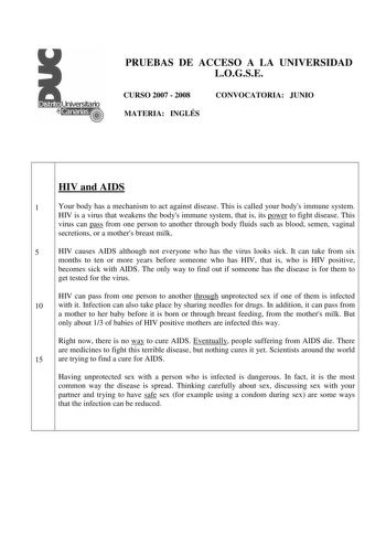 PRUEBAS DE ACCESO A LA UNIVERSIDAD LOGSE CURSO 2007  2008 MATERIA INGLÉS CONVOCATORIA JUNIO HIV and AIDS 1 Your body has a mechanism to act against disease This is called your bodys immune system HIV is a virus that weakens the bodys immune system that is its power to fight disease This virus can pass from one person to another through body fluids such as blood semen vaginal secretions or a mothers breast milk 5 HIV causes AIDS although not everyone who has the virus looks sick It can take from…