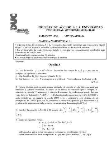 PRUEBAS DE ACCESO A LA UNIVERSIDAD FASE GENERAL MATERIAS DE MODALIDAD CURSO 2009  2010 CONVOCATORIA MATERIA MATEMÁTICAS II  Elija una de las dos opciones A o B y conteste a las cuatro cuestiones que componen la opción elegida Si mezcla preguntas de las dos opciones el tribunal podrá anular su examen  En el desarrollo de cada problema detalle y explique los procedimientos empleados para solucionarlo Se califica todo  La duración del examen será de 90 minutos  No olvide pegar las etiquetas antes …