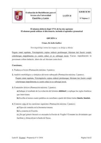 Evaluación de Bachillerato para el Acceso a la Universidad Castilla y León LATÍN II EJERCICIO N Páginas 2 El alumno deberá elegir UNA de las dos opciones El alumno puede utilizar el diccionario incluido el apéndice gramatical OPCIÓN A César De bello Gallico Vercingetórige retira las tropas y se dirige a Alesia Fugato omni equitatu Vercingetorix copias reduxit protinusque Alesiam iter facere coepit celeriterque impedimenta ex castris educi et se subsequi iussit Caesar impedimentis in proximum co…