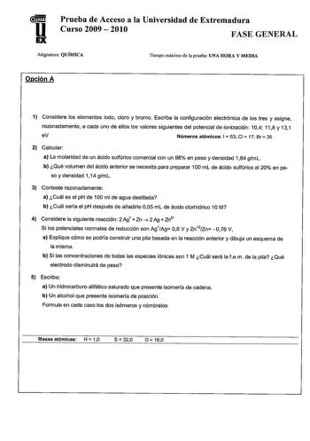 Prueba de Acceso a la Universidad de Extremadura 11 Curso 2009  2010 FASE GENERAL Asignatura QUÍMICA Tiempo máximo de la prueba UNA HORA Y MEDIA Opción A 1 Considere los elementos iodo cloro y bromo Escriba la configuración electrónica de los tres y asigne razonadamente a cada uno de ellos los valores siguientes del potencial de ionización 104 118 y 131 eV Números atómicos 1 53 CI  17 Br  35 2 Calcular a La molaridad de un ácido sulfúrico comercial con un 98 en peso y densidad 184 gml b Qué vol…