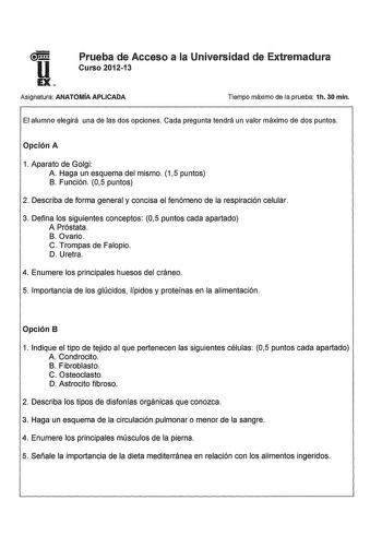 u Prueba de Acceso a la Universidad de Extremadura Curso 201213 EX Asignatura ANATOMÍA APLICADA Tiempo máximo de la prueba 1h 30 min El alumno elegirá una de las dos opciones Cada pregunta tendrá un valor máximo de dos puntos Opción A 1 Aparato de Golgi A Haga un esquema del mismo 15 puntos B Función 05 puntos 2 Describa de forma general y concisa el fenómeno de la respiración celular 3 Defina los siguientes conceptos 05 puntos cada apartado A Próstata B Ovario C Trompas de Falopio D Uretra 4 E…