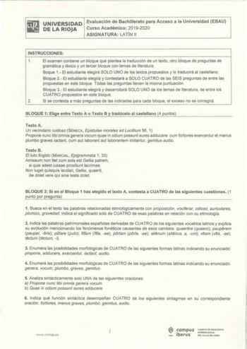 iliI UNIVERSIDAD Evaluación de Bachillerato para Acceso a la Universidad EBAU lil DELARIOJA Curso Académico 20192020 ASIGNATURA LATÍN 11 INSTRUCCIONES 1 El examen contiene un bloque que plantea la traducción de un texto otro bloque de preguntas de gramática y léxico y un tercer bloque con temas de literatura Baque 1 El estudiante elegirá SOLO UNO de los textos propuestos y lo traducirá al castellano  Bloque 2  El estudiante elegirá y contestará a SOLO CUATRO de las SEIS preguntas de entre las p…