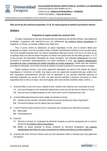  fil 1S42 Universidad Zaragoza EVALUACIÓN DE BACHILLERATO PARA EL ACCESO A LA UNIVERSIDAD CONVOCATORIA DE SEPTIEMBRE DE 2017 EJERCICIO DE LENGUA EXTRANJERA II  FRANCÉS TIEMPO DISPONIBLE 1 hora 30 minutos PUNTUACIÓN QUE SE OTORGARÁ A ESTE EJERCICIO véanse las distintas partes del examen Elija una de las dos opciones propuestas A o B En cada pregunta se señala la puntuación máxima OPCIÓN A Progressez en anglais pendant les vacances dété Un séjour linguistique en été pour les jeunes est une expéri…