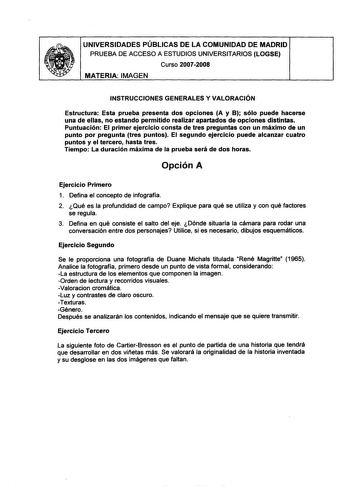 UNIVERSIDADES PÚBLICAS DE LA COMUNIDAD DE MADRID PRUEBA DE ACCESO A ESTUDIOS UNIVERSITARIOS LOGSE Curso 20072008 MATERIA IMAGEN INSTRUCCIONES GENERALES Y VALORACIÓN Estructura Esta prueba presenta dos opciones A y B sólo puede hacerse una de ellas no estando permitido realizar apartados de opciones distintas Puntuación El primer ejercicio consta de tres preguntas con un máximo de un punto por pregunta tres puntos El segundo ejercicio puede alcanzar cuatro puntos y el tercero hasta tres Tiempo L…