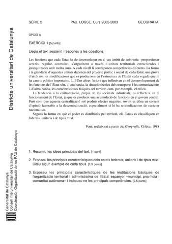 Districte universitari de Catalunya SRIE 2 PAU LOGSE Curs 20022003 GEOGRAFIA OPCIÓ A EXERCICI 1 5 punts Llegiu el text segent i responeu a les qestions Les funcions que cada Estat ha de desenvolupar en el seu mbit de sobirania proporcionar serveis regular controlar sorganitzen a través dunitats territorials estructurades i jerarquitzades amb molta cura A cada nivell li corresponen competncies diferents La forma i la grandria daquestes unitats depenen del projecte polític i social de cada Estat …