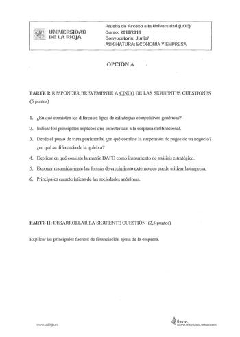 Prueba de Acceso a la Universidad LOE Cmso 20102011 Convocatoria Junio ASIGNATURA ECONOMIA Y EMPRESA OPCIÓN A PARTE I RESPONDER BREVEMENTE A CINCO DE LAS SIGUIENTES CUESTIONES 5 puntos l En qué consisten los diferentes tipos de estrategias competitivas genéricas 2 hidicar los principales aspectos que caracterizan a la empresa multinacional 3 Desde el punto de vista patrimonial en qué consiste la suspensión de pagos de un negocio en qué se diferencia de la quiebra 4 Explicar en qué consiste la m…