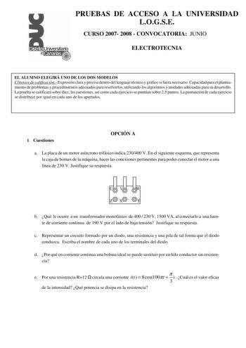 PRUEBAS DE ACCESO A LA UNIVERSIDAD LOGSE CURSO 2007 2008  CONVOCATORIA JUNIO ELECTROTECNIA EL ALUMNO ELEGIRÁ UNO DE LOS DOS MODELOS Criterios de calificación Expresión clara y precisa dentro del lenguaje técnico y gráfico si fuera necesario Capacidad para el planteamiento de problemas y procedimientos adecuados para resolverlos utilizando los algoritmos y unidades adecuadas para su desarrollo La prueba se calificará sobre diez las cuestiones así como cada ejercicio se puntúan sobre 25 puntos La…