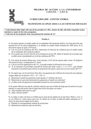 PRUEBAS DE ACCESO A LA UNIVERSIDAD LOGSE  LOCE CURSO 20042005  CONVOCATORIA MATEMÁTICAS APLICADAS A LAS CIENCIAS SOCIALES  Cada alumno debe elegir sólo una de las pruebas A o B y dentro de ella sólo debe responder como máximo a cuatro de las cinco preguntas  Cada una de las preguntas tiene una puntuación máxima de 25 Prueba A 1 Se quiere estimar el sueldo medio de un trabajador del transporte público Se toma para ello una muestra de 625 de estos trabajadores y se obtiene un sueldo medio muestra…