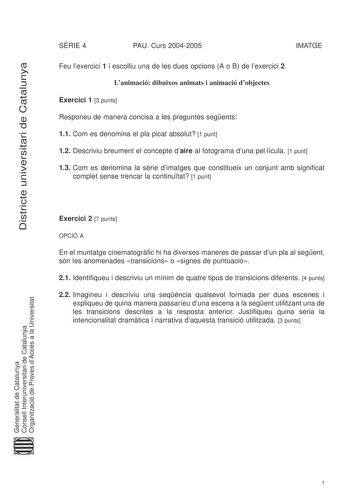 Districte universitari de Catalunya SRIE 4 PAU Curs 20042005 IMATGE Feu lexercici 1 i escolliu una de les dues opcions A o B de lexercici 2 Lanimació dibuixos animats i animació dobjectes Exercici 1 3 punts Responeu de manera concisa a les preguntes segents 11 Com es denomina el pla picat absolut 1 punt 12 Descriviu breument el concepte daire al fotograma duna pellícula 1 punt 13 Com es denomina la srie dimatges que constitueix un conjunt amb significat complet sense trencar la continutat 1 pun…