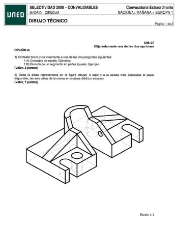 SELECTIVIDAD 2008  CONVALIDABLES MADRID  CIENCIAS DIBUJO TÉCNICO Convocatoria Extraordinaria NACIONAL MAÑANA  EUROPA 1 Página 1 de 2 OPCIÓN A DIB07 Elija solamente una de las dos opciones 1 Conteste breve y concisamente a una de las dos preguntas siguientes 1A Concepto de escala Ejemplos 1B División de un segmento en partes iguales Ejemplo Valor 3 puntos 2 Dada la pieza representada en la figura dibujar a lápiz y a la escala más apropiada al papel disponible las seis vistas de la misma en siste…