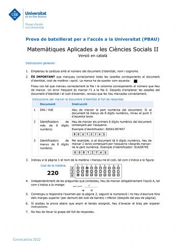 Prova de batxillerat per a laccés a la Universitat PBAU Matemtiques Aplicades a les Cincies Socials II Versió en catal Instruccions generals 1 Emplenau la cartula amb el número del document didentitat nom i cognoms 2 ÉS IMPORTANT que marqueu correctament totes les caselles corresponents al document didentitat codi de matria i opció La marca ha de quedar com aquesta Fixauvos bé que marcau correctament la fila i la columna corresponents al número que heu de marcar Un error freqent és marcar l1 a …