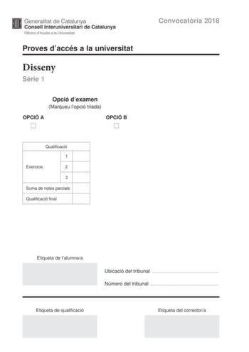 Generalitat de Catalunya Consell lnteruniversitari de Catalunya Oficina dAccés a la Universitat Proves daccés a la universitat Disseny Srie 1 Opció dexamen Marqueu lopció triada OPCIÓ A D OPCIÓ B D Qualificació 1 Exercicis 2 3 Suma de notes parcials Qualificació final Convocatria 2018 Etiqueta de lalumnea Ubicació del tribunal  Número del tribunal  Etiqueta de qualificació Etiqueta del correctora La prova consta de tres exercicis Feu lexercici 1 i per als exercicis 2 i 3 trieu UNA de les dues o…