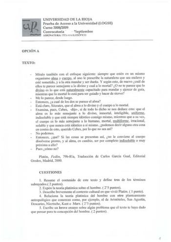 UNIVERSIDAD DE LA RIOJA Prueba de Acceso a la Universidad LOGSE Curso 20082009 Convocatoria   Septiembre ASIGNATURA TEXI o i ILOSÓFICO OPCIÓN A TEXTO Míralo también con el enfoque siguiente siempre que estén en un mismo organismo alma y cuerpo al uno le prescribe la naturaleza que sea esclavo y esté sometido y a la otra mandar y ser dueña Y según esto de nuevo cuál de ellos te parece semejante a lo divino y cual a lo mortal O no te parece que lo divino es lo que está naturalmente capacitado par…