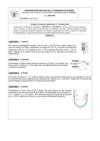 UNIVERSIDADES PÚBLICAS DE LA COMUNIDAD DE MADRID PRUEBAS DE ACCESO A ESTUDIOS UNIVERSITARIOS LOGSE Curso 20082009 MATERIA MECÁNICA INSTRUCCIONES GENERALES Y VALORACIÓN Se presentan a continuación dos pruebas OPCIÓN A y OPCIÓN B cada una de ellas con un ejercicio y varias cuestiones Se ha de elegir una prueba entera no pudiendo por tanto mezclar preguntas de ambas pruebas La puntuación total de la prueba es de 10 puntos desglosados tal y como se indica en los apartados de cada pregunta La duraci…