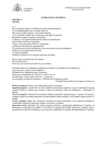 bt1i  J NJVERSIDAD DE VIEDO Pruebas de Acceso a la Universidad Curso 20122013 OPCIÓN A TEXTO LITERATURA UNIVERSAL  Pero un hombre entró en la Tabaquería para comprar tabaco Y la realidad plausible cae de repente sobre mí Me yergo a medias enérgico convencido humano Y voy a intentar escribir estos versos en los que digo lo contrario Enciendo un cigarro al pensar en escribirlos Y saboreo en el cigarro la liberación de todos los pensamientos Sigo el humo como una ruta propia Y gozo en un momento s…