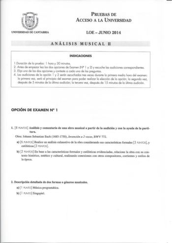 PRUEBAS DE ACCESO A LA UNIVERSIDAD UNIVERSIDAD DE CANTABRIA LOE  JUNIO 2014 ANÁLISIS MUSICAL 11 INDICACIONES l Duración de la prueba l hora y 30 minutos 2  Antes de empezar lea las dos opciones de Examen N l y 2 y escuche las audiciones correspondientes 3 Elija una de las dos opciones y conteste a cada una de las preguntas 4 las audiciones de la opción l y 2 serán escuchadas tres veces durante la primera media hora del examen la primera vez será al principio del examen para poder realizar la el…