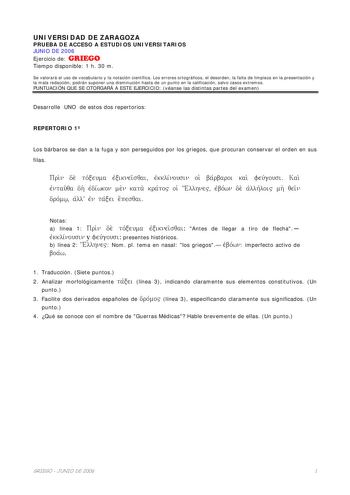 UNIVERSIDAD DE ZARAGOZA PRUEBA DE ACCESO A ESTUDIOS UNIVERSITARIOS JUNIO DE 2006 Ejercicio de GRIEGO Tiempo disponible 1 h 30 m Se valorará el uso de vocabulario y la notación científica Los errores ortográficos el desorden la falta de limpieza en la presentación y la mala redacción podrán suponer una disminución hasta de un punto en la calificación salvo casos extremos PUNTUACIÓN QUE SE OTORGARÁ A ESTE EJERCICIO véanse las distintas partes del examen Desarrolle UNO de estos dos repertorios REP…