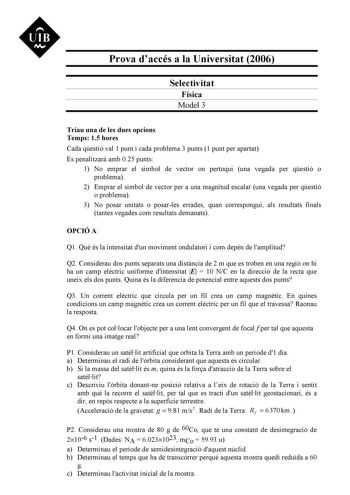 Prova daccés a la Universitat 2006 Selectivitat Física Model 3 Triau una de les dues opcions Temps 15 hores Cada qestió val 1 punt i cada problema 3 punts 1 punt per apartat Es penalitzar amb 025 punts 1 No emprar el símbol de vector on pertoqui una vegada per qestió o problema 2 Emprar el símbol de vector per a una magnitud escalar una vegada per qestió o problema 3 No posar unitats o posarles errades quan correspongui als resultats finals tantes vegades com resultats demanats OPCIÓ A Q1 Qu és…