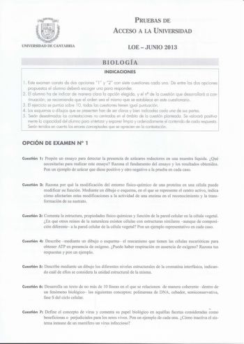 L   PRUEBAS DE ACCESO A LA UNIVERSIDAD UNIVERSIDAD DE CANTABRIA LOEJUNIO 2013 BIOLOGÍA INDICACIONES l Este examen consta de dos opciones l y 2 con siete cuestiones cada una  De entre las dos opciones propuestas el alumno deberá escoger una para responder 2 El alumno ha de ind icar de manero cloro lo opción eleg ido y el nQ de lo cuestión que desarrollará o con tinuación se recomiendo que el orden seo el mismo que se establece en este cuestionario  3 El ejercicio se puntúa sobre l O todas las cu…