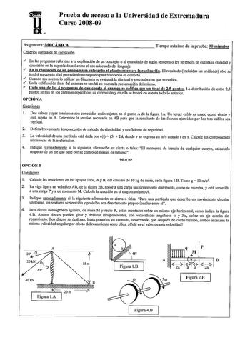 u EX Prueba de acceso a la Universidad de Extremadura Curso 200809 Asignatura MECÁNICA Criterios generales de corrección Tiempo máximo de la prueba 90 minutos  En las preguntas referidas a la explicación de un concepto o al enunciado de algún teorema o ley se tendrá en cuenta la claridad y concisión en la exposición así como el uso adecuado del lenguaje  En la resolución de un problema se valorarán el planteamiento y la explicación El resultado incluidas las unidades sólo se tendrá en cuenta si…