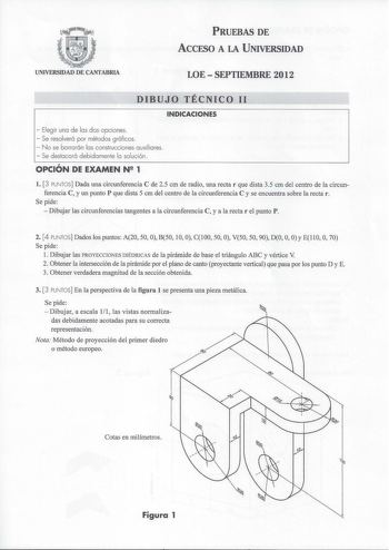 PRUEBAS DE ACCESO A LA UNIVERSIDAD UNIVERSIDAD DE CANTABRIA LOE  SEPTIEMBRE 2012 DIBUJO TÉCNICO 11 INDICACIONES  Elegir una de las dos opciones  Se resolverá por métodos gráficos  No se borrarán las construcciones auxiliares  Se destacará debidamente la solución OPCIÓN DE EXAMEN N 1 l 3 PUNTOS Dada una circunferencia C de 25 cm de radio una rectar que dista 35 cm del centro de la circunferencia C y un punto P que dista 5 cm del centro de la circunferencia C y se encuentra sobre la rectar Se pid…