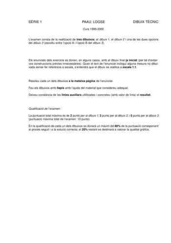 SRIE 1 PAAU LOGSE Curs 19992000 DIBUIX TCNIC Lexamen consta de la realització de tres dibuixos el dibuix 1 el dibuix 2 i una de les dues opcions del dibuix 3 escolliu entre lopció A i lopció B del dibuix 3 Els enunciats dels exercicis es donen en alguns casos amb el dibuix final ja iniciat per tal devitarvos construccions prvies innecessries Quan el text de lenunciat inclogui alguna mesura no dibuixada sense fer referncia a escala sentendr que el dibuix es realitza a escala 11 Resoleu cada un d…