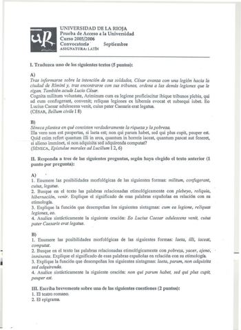 UNIVERSIDAD DE LA RIOJA Prueba de Acceso a la Universidad Curso 20052006 Convocatoria  Septiembre ASIGNATURA LATÍN l Traduzca uno de los siguientes textos 5 puntos A Tras informarse sobre la intención de sus soldados César avanza con una legión hacia la ciudad de Rímini y tras encontrarse con sus tribunos ordena a las demás legiones que le sigan También acude Lucio César Cognita militum voluntate Ariminum cum ea legione proficiscitur ibique tribunos plebis qui ad eum confugerant convenit reliqu…