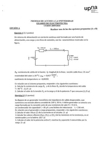 upJi trmolo UoOrnst1 lublloa OPCIÓN A PRUEBAS DE ACCESO A LA UNIVERSIDAD EXAMEN DE ELECTROTECNIA CURSO 20092010 Realizar una de las dos opciones propuestas A o B Ejercicio 1 25 puntos Un sistema de alimentación en corriente continua está formado por una fuente de alimentación una carga y una línea de conexión con las características mostradas en la figura Ro 30mn 1  100n Carga  U11 240V ptJ  30 kltr R0  resistencia de salida de la fuente l1 longitud de la línea sección cable línea 35 mm2 c resi…