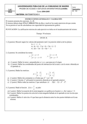 UNIVERSIDADES PÚBLICAS DE LA COMUNIDAD DE MADRID PRUEBA DE ACCESO A ESTUDIOS UNIVERSITARIOS LOGSE UNIVERSIDAD AUTONOMA Curso 20042005 MATERIA MATEMÁTICAS II Junio Septiembre R1 R2 INSTRUCCIONES GENERALES Y VALORACIÓN El examen presenta dos opciones A y B El alumno deberá elegir UNA Y SÓLO UNA de ellas y resolver los cuatro ejercicios de que consta No se permite el uso de calculadoras con capacidad de representación gráfica PUNTUACIÓN La calificación máxima de cada ejercicio se indica en el enca…