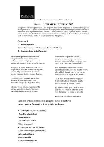 Pruebas de Acceso a Enseñanzas Universitarias Oficiales de Grado Materia LITERATURA UNIVERSAL 2013 Esta prueba ofrece dos propuestas Cada propuesta tiene cuatro preguntas El alumno debe elegir una de las propuestas Se puede alterar el orden de las preguntas Se valorarán negativamente las faltas de ortografía de la siguiente manera 3 faltas 1 punto menos 4 faltas 2 puntos menos 5 faltas 3 puntos menos más de 5 faltas la puntuación máxima solo podrá ser un 4 por tildes se podrá reducir hasta un m…