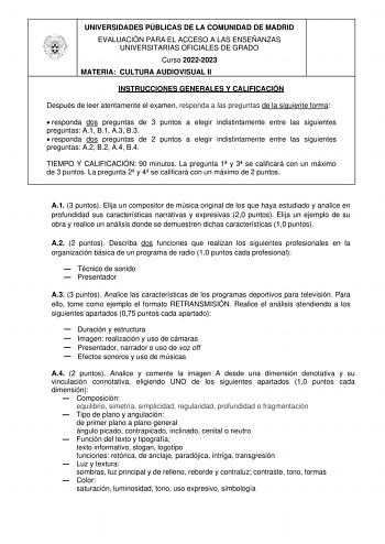 UNIVERSIDADES PÚBLICAS DE LA COMUNIDAD DE MADRID EVALUACIÓN PARA EL ACCESO A LAS ENSEÑANZAS UNIVERSITARIAS OFICIALES DE GRADO Curso 20222023 MATERIA CULTURA AUDIOVISUAL II INSTRUCCIONES GENERALES Y CALIFICACIÓN Después de leer atentamente el examen responda a las preguntas de la siguiente forma  responda dos preguntas de 3 puntos a elegir indistintamente entre las siguientes preguntas A1 B1 A3 B3  responda dos preguntas de 2 puntos a elegir indistintamente entre las siguientes preguntas A2 B2 A…