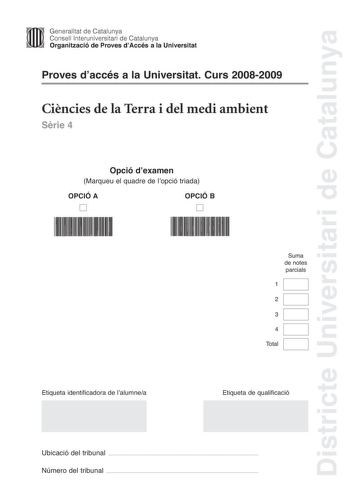 Districte Universitari de Catalunya Generalitat de Catalunya Consell lnteruniversitari de Catalunya Organització de Proves dAccés a la Universitat Proves daccés a la Universitat Curs 20082009 Cincies de la Terra i del medi ambient Srie 4 Opció dexamen Marqueu el quadre de lopció triada OPCIÓ A D OPCIÓ B D Suma de notes parcials 1 2 3 4 Total Etiqueta identificadora de lalumnea Etiqueta de qualificació Ubicació del tribunal  Número del tribunal  Feu els exercicis 1 i 2 i trieu UNA de les dues op…