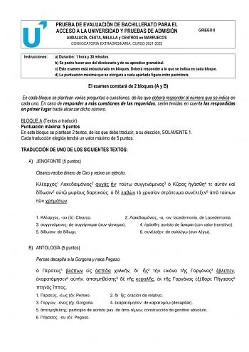 PRUEBA DE EVALUACIÓN DE BACHILLERATO PARA EL ACCESO A LA UNIVERSIDAD Y PRUEBAS DE ADMISIÓN ANDALUCÍA CEUTA MELILLA y CENTROS en MARRUECOS CONVOCATORIA EXTRAORDINARIA CURSO 20212022 GRIEGO II Instrucciones a Duración 1 hora y 30 minutos b Se podrá hacer uso del diccionario y de su apéndice gramatical c Este examen está estructurado en bloques Deberá responder a lo que se indica en cada bloque d La puntuación máxima que se otorgará a cada apartado figura entre paréntesis c d El examen constará de…