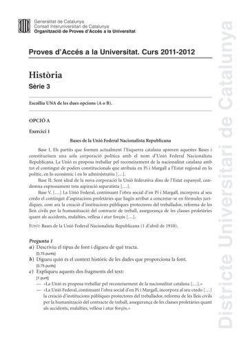 Districte Universitari de Catalunya Jimm Generalitat de Catalunya Consell lnteruniversitari de Catalunya   Organització de Proves dAccés a la Universitat Proves dAccés a la Universitat Curs 20112012 Histria Srie 3 Escolliu UNA de les dues opcions A o B OPCIÓ A Exercici 1 Bases de la Unió Federal Nacionalista Republicana Base I Els partits que formen actualment lEsquerra catalana aproven aquestes Bases i constitueixen una sola corporació política amb el nom dUnió Federal Nacionalista Republicana…