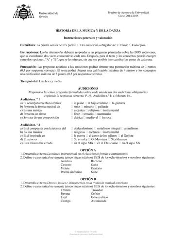 Universidad de Oviedo Pruebas de Acceso a la Universidad Curso 20142015 HISTORIA DE LA MÚSICA Y DE LA DANZA Instrucciones generales y valoración Estructura La prueba consta de tres partes 1 Dos audiciones obligatorias 2 Tema 3 Conceptos Instrucciones Losas alumnosas deberán responder a las preguntas planteadas sobre las DOS audiciones que se escucharán dos veces consecutivas cada una Después para el tema y los conceptos podrán escoger entre dos opciones A y B que se les ofrecen sin que sea posi…