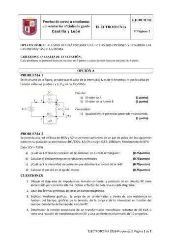 Pruebas de acceso a enseñanzas universitarias oficiales de grado Castilla y León ELECTROTECNIA EJERCICIO N Páginas 2 OPTATIVIDAD EL ALUMNO DEBERÁ ESCOGER UNA DE LAS DOS OPCIONES Y DESARROLLAR LAS PREGUNTAS DE LA MISMA CRITERIOS GENERALES DE EVALUACIÓN Cada problema se puntuará hasta un máximo de 3 puntos y cada cuestión hasta un máximo de 1 punto OPCIÓN A PROBLEMA 1 En el circuito de la figura se sabe que el valor de la intensidad I4 es de 4 Amperios y que la caída de tensión entre los puntos c…