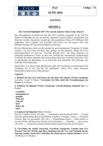 PAU XUÑO 2018 Código 13 ALEMÁN OPCIÓN A Die YouTube Highlights 2017 Wer hat die meisten Clicks Likes Shares Die Videoplattform YouTube hat ihre Hits 2017 in Berlin vorgestellt In die Top Ten flieen die Beitrge ein die am meisten angesehen geteilt geliked kommentiert und diskutiert wurden Zusammen wurden die zehn populrsten Videos 633 Millionen Mal aufgerufen Nach Angaben von YouTube sind Nutzer auf der ganzen Welt eine Milliarde Stunden am Tag auf der Plattform unterwegs Bei den Musikvideos ste…