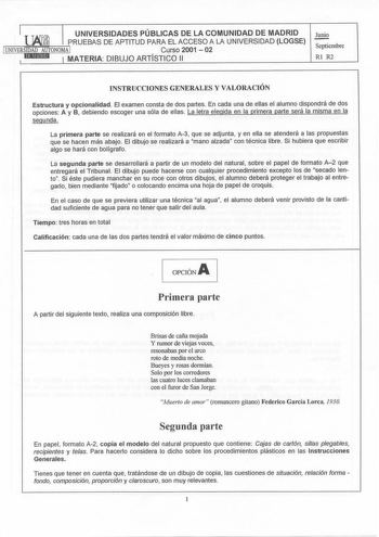 j UNIVERSIDADES PÚBLICAS DE LA COMUNIDAD DE MADRID PRUEBAS DE APTITUD PARA EL ACCESO A LA UNIVERSIDAD LOGSE 1UNIVERSIDAD AUTONOMA I Curso 2001  02 iEINMt19id I MATERIA DIBUJO ARTÍSTICO 11 1 Junio Septiembre Rl R2 INSTRUCCIONES GENERALES Y VALORACIÓN Estructura y opcionalidad El examen consta de dos partes En cada una de ellas el alumno dispondrá de dos opciones A y B debiendo escoger una sóla de ellas La letra elegida en la primera parte será la misma en la segunda La primera parte se realizará…