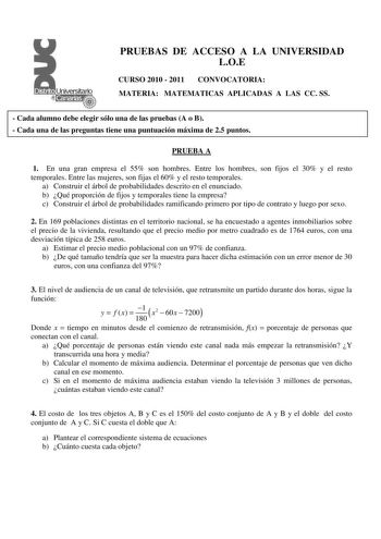 PRUEBAS DE ACCESO A LA UNIVERSIDAD LOE CURSO 2010  2011 CONVOCATORIA MATERIA MATEMATICAS APLICADAS A LAS CC SS  Cada alumno debe elegir sólo una de las pruebas A o B  Cada una de las preguntas tiene una puntuación máxima de 25 puntos PRUEBA A 1 En una gran empresa el 55 son hombres Entre los hombres son fijos el 30 y el resto temporales Entre las mujeres son fijas el 60 y el resto temporales a Construir el árbol de probabilidades descrito en el enunciado b Qué proporción de fijos y temporales t…