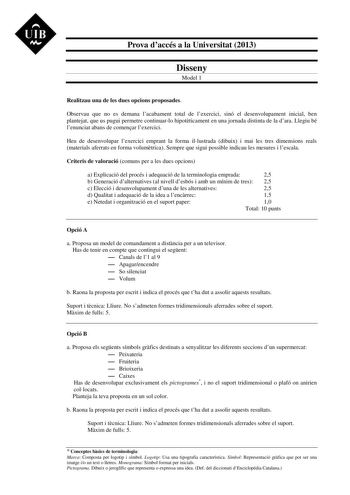 UIB M Prova daccés a la Universitat 2013 Disseny Model 1 Realitzau una de les dues opcions proposades Observau que no es demana lacabament total de lexercici sinó el desenvolupament inicial ben plantejat que us pugui permetre continuarlo hipotticament en una jornada distinta de la dara Llegiu bé lenunciat abans de comenar lexercici Heu de desenvolupar lexercici emprant la forma illustrada dibuix i mai les tres dimensions reals materials aferrats en forma volumtrica Sempre que sigui possible ind…