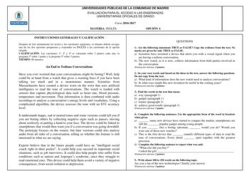 UNIVERSIDADES PÚBLICAS DE LA COMUNIDAD DE MADRID EVALUACIÓN PARA EL ACCESO A LAS ENSEÑANZAS UNIVERSITARIAS OFICIALES DE GRADO Curso 20162017 MATERIA INGLÉS OPCIÓN A INSTRUCCIONES GENERALES Y CALIFICACIÓN Después de leer atentamente los textos y las cuestiones siguientes el alumno deberá escoger una de las dos opciones propuestas y responder en INGLÉS a las cuestiones de la opción elegida CALIFICACIÓN Las cuestiones 1 2 y 4 se valorarán sobre 2 puntos cada una la pregunta 3 sobre 1 punto y la pr…