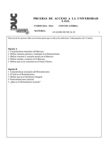 PRUEBAS DE ACCESO A LA UNIVERSIDAD LOE CURSO 2013  2014 CONVOCATORIA MATERIA ANÁLISIS MUSICAL II 1 Elige una de las opciones debe ser la misma opción que se elija en las audiciones Cada pregunta vale 05 puntos  Opción A 1 Características musicales del Barroco 2 Define chanson parisina y madrigal en el Renacimiento 3 Define concerto y concerto grosso en el Barroco 4 Define cantata y oratorio en el Barroco 5 Define qué es un concierto en el Estilo Clásico Opción B 1 Características musicales del …