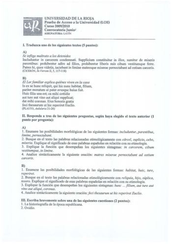 UNIVERSIDAD DE LA RIOJA Prueba de Acceso a la Universidad LOE Curso 20092010 Convocatoria Juniol ASIGNATURA LATÍN I Traduzca uno de los siguientes textos 5 puntos A Se inflige maltrato a los detenidos Includuntur in carcerem condemnati Supplicium constituitur in illos sumitur de miseris parentibus prohibentur adire ad filios prohibentur Iiberis suis cibum vestitumque ferre Patres hi quos videtis iaciebant in Iimine matresque miserae pernoctabant ad ostium carceris CICERÓN In Verrem II 5 117118 …