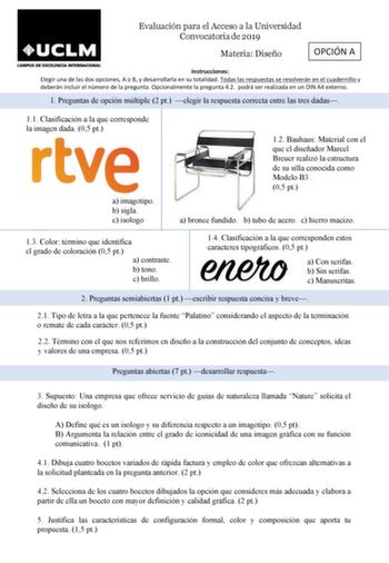 Evaluación para el Acceso a la Universidad Convocatoria de 2019 Materia Diseño OPCIÓN A Instrucciones Elegir una de las dos opciones A o B y desarrollarla en su totalidad Todas las respuestas se resolverán en el cuadernillo y deberán incluir el número de la pregunta Opcionalmente la pregunta 42 podrá ser realizada en un DIN A4 externo 1 Preguntas de opción múltiple 2 pt elegir la respuesta correcta entre las tres dadas 11 Clasificación a la que corresponde la imagen dada 05 pt a imagotipo b sig…