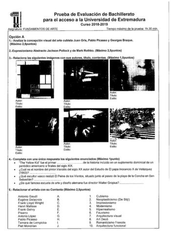 I Prueba de Evaluación de Bachillerato U1 para el acceso a la Universidad de Extremadura EXI Curso 20182019 Así natura FUNDAMENTOS DE ARTE Tiem o máximo de la rueba 1h30 min Opción A 1 Analiza la concepción visual del arte cubista Juan Gris Pablo Picasso y Georges Braque Máximo 25puntos 2Expresionismo Abstracto Jackson Pollock y de Mark Rothko Máximo 25puntos Autor Título Estilo Autor Título Estilo Autor Titulo Estilo 4 Completa con una única respuesta los siguientes enunciados Máximo 1punto  T…