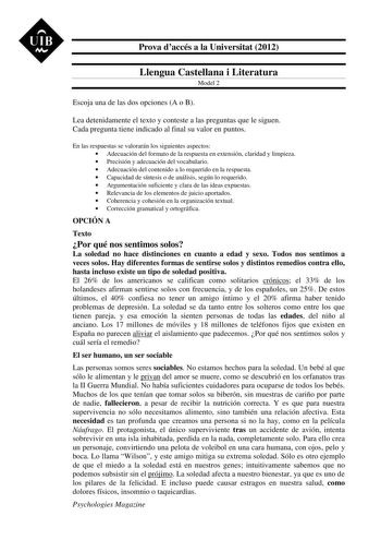 UIB M Prova daccés a la Universitat 2012 Llengua Castellana i Literatura Model 2 Escoja una de las dos opciones A o B Lea detenidamente el texto y conteste a las preguntas que le siguen Cada pregunta tiene indicado al final su valor en puntos En las respuestas se valorarán los siguientes aspectos  Adecuación del formato de la respuesta en extensión claridad y limpieza  Precisión y adecuación del vocabulario  Adecuación del contenido a lo requerido en la respuesta  Capacidad de síntesis o de aná…