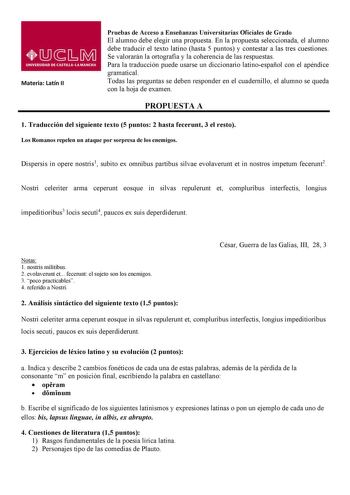 Materia Latín II Pruebas de Acceso a Enseñanzas Universitarias Oficiales de Grado El alumno debe elegir una propuesta En la propuesta seleccionada el alumno debe traducir el texto latino hasta 5 puntos y contestar a las tres cuestiones Se valorarán la ortografía y la coherencia de las respuestas Para la traducción puede usarse un diccionario latinoespañol con el apéndice gramatical Todas las preguntas se deben responder en el cuadernillo el alumno se queda con la hoja de examen PROPUESTA A 1 Tr…